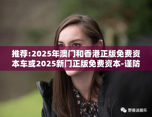 推荐:2025年澳门和香港正版免费资本车或2025新门正版免费资本-谨防虚假的障眼法,条理释义、解释与落实